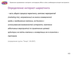 Правильное продвижение в интернете: интегрируем offline и online, комбинируем интернет-инструменты




Определение интернет-маркетинга

- часть общего процесса маркетинга, комплекс мероприятий

(marketing mix), направленный на анализ коммерческой

среды и продвижение компании, ее бизнеса с

использованием возможностей интернета, комплекса

аддитивных мероприятий по привлечению целевой

аудитории на сайты компании и конвертации ее в клиентов и

партнеров.


(определение группы “Текарт”, 09.2007)




                                                                                                 4/9
 