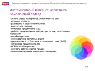 Правильное продвижение в интернете: интегрируем offline и online, комбинируем интернет-инструменты




Инструментарий интернет-маркетинга
Комплексный подход
- анализ среды, конкурентов, ассортимента и цен
- создание контента
- разработка и развитие веб-сайтов
- контекстная реклама
- поисковое продвижение (SEO)
- работа с тематическими интернет-ресурсами, каталогами и
листингами
- медийная реклама
- нестандартные рекламные акции
- продвижение в сообществах и социальных сетях (SMM)
- имиджевое продвижение, PR
- eCRM и email-маркетинг
- контроль работы отделов продаж
- аналитические и консалтинговые компоненты




                                                                                                 5/9
 