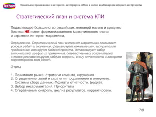 Правильное продвижение в интернете: интегрируем offline и online, комбинируем интернет-инструменты




   Стратегический план и система КПИ

Подавляющее большинство российских компаний малого и среднего
бизнеса НЕ имеет формализованного маркетингового плана
и стратегии интернет-маркетинга.

Определение. Стратегический план интернет-маркетинга описывает
условия работ и окружение, формализует ключевые цели и стратегию
продвижения, планирует бюджет проекта, детализирует набор
активностей, график их применения, ответственных исполнителей,
а также регламентирует рабочие встречи, схему отчетности и алгоритм
корректировки хода работ.

Этапы

1. Понимание рынка, стратегии клиента, окружения
2. Определение целей и стратегии продвижения в интернете.
   Системы сбора данных. Форматы отчетности. Бюджет.
3. Выбор инструментария. Приоритеты
4. Оперативный контроль, анализ результатов, корректировки.




                                                                                                    7/9
 