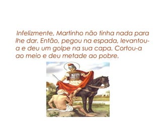 Infelizmente, Martinho não tinha nada para
lhe dar. Então, pegou na espada, levantou-
a e deu um golpe na sua capa. Cortou-a
ao meio e deu metade ao pobre.
 
