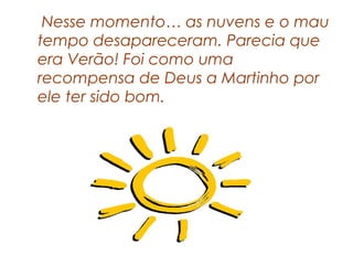 Nesse momento… as nuvens e o mau
tempo desapareceram. Parecia que
era Verão! Foi como uma
recompensa de Deus a Martinho por
ele ter sido bom.
 