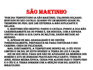 São Martinho
"Num dia tempestuoso ia São Martinho, valoroso soldado,
montado no seu cavalo, quando viu um mendigo quase nu,
tremendo de frio, que lhe estendia a mão suplicante e
gelada.
   S. Martinho não hesitou: parou o cavalo, poisou a sua mão
carinhosamente na do pobre e, em seguida, com a espada
cortou ao meio a sua capa de militar, dando metade ao
mendigo.
   E, apesar de mal agasalhado e de chover
torrencialmente, preparava-se para continuar o seu
caminho, cheio de felicidade.
   Mas, subitamente, a tempestade desfez-se, o céu ficou
límpido e um sol de Estio inundou a terra de luz e calor.
   Diz-se que Deus, para que não se apagasse da memória dos
homens o ato de bondade praticado pelo Santo, todos os
anos, nessa mesma época, cessa por alguns dias o tempo frio
e o céu e a terra sorriem com a bênção dum sol quente e
miraculoso.
 