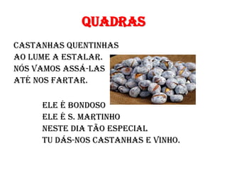Quadras
Castanhas quentinhas
Ao lume a estalar.
Nós vamos assá-las
Até nos fartar.

     Ele é bondoso
     Ele é S. Martinho
     Neste dia tão especial
     Tu dás-nos castanhas e vinho.
 