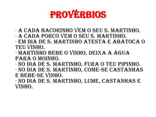 Provérbios
· A cada bacorinho vem o seu S. Martinho.
· A cada porco vem o seu S. Martinho.
· Em dia de S. Martinho atesta e abatoca o
teu vinho.
· Martinho bebe o vinho, deixa a água
para o moinho.
· No dia de S. Martinho, fura o teu pipinho.
· No dia de S. Martinho, come-se castanhas
e bebe-se vinho.
· No dia de S. Martinho, lume, castanhas e
vinho.
 