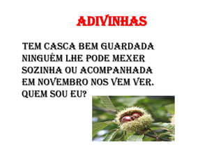 Adivinhas
Tem casca bem guardada
Ninguém lhe pode mexer
Sozinha ou acompanhada
Em Novembro nos vem ver.
Quem sou eu?
 