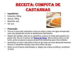 Receita: compota de
                 castanhas
•   Ingredientes
•   Castanha: 500 g
•   Açúcar: 500 g
•   Baunilha: q.b.
•   Sal: q.b.

• Preparação
• Tira-se a casca das castanhas e leva-se estas a cozer em água temperada
  com uma pitada de sal até se desfazerem facilmente.
• Depois de cozidas, pela-se as castanhas e passa-se estas pela peneira ou
  passe-vite. Faz-se o açúcar em Ponto de Pasta. Nessa altura retira-se do
  lume, junta-se pouco a pouco ao puré de castanhas para não embolar.
• Aromatiza-se com a baunilha e leva-se de novo ao lume deixando levantar
  fervura e mexendo sempre com uma colher de pau.
• Deita-se em frascos esterilizados e, depois de o doce arrefecer, arrolham-
  se bem.
 
