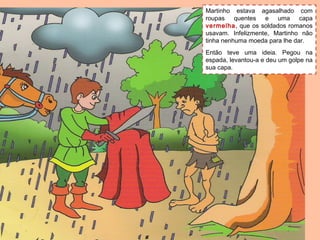 Martinho estava agasalhado com
roupas quentes e uma capa
vermelha, que os soldados romanos
usavam. Infelizmente, Martinho não
tinha nenhuma moeda para lhe dar.
Então teve uma ideia. Pegou na
espada, levantou-a e deu um golpe na
sua capa.
 