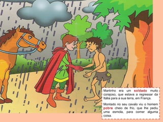 Martinho era um soldado muito
corajoso, que estava a regressar da
Itália para a sua terra, em França.
Montado no seu cavalo viu o homem
pobre cheio de frio, que lhe pediu
uma esmola, para comer alguma
coisa.