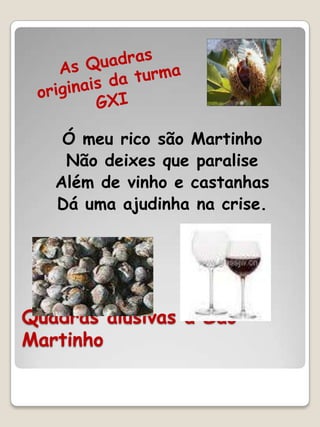 Ó meu rico são Martinho
    Não deixes que paralise
   Além de vinho e castanhas
   Dá uma ajudinha na crise.




Quadras alusivas a São
Martinho
 