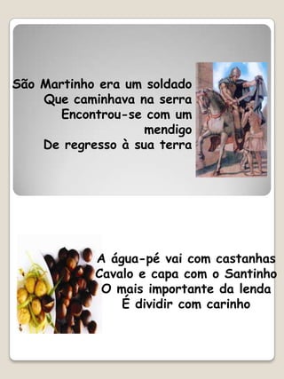 São Martinho era um soldado
    Que caminhava na serra
       Encontrou-se com um
                    mendigo
    De regresso à sua terra




            A água-pé vai com castanhas
            Cavalo e capa com o Santinho
             O mais importante da lenda
                É dividir com carinho
 