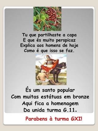 Tu que partilhaste a capa
    E que és muito perspicaz
   Explica aos homens de hoje
     Como é que isso se faz.




     És um santo popular
Com muitas estátuas em bronze
   Aqui fica a homenagem
    Da unida turma G.11.
     Parabens à turma GXI!
 