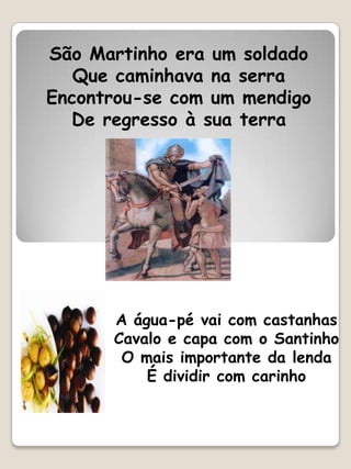 São Martinho era um soldado
   Que caminhava na serra
Encontrou-se com um mendigo
  De regresso à sua terra




      A água-pé vai com castanhas
      Cavalo e capa com o Santinho
       O mais importante da lenda
          É dividir com carinho
 