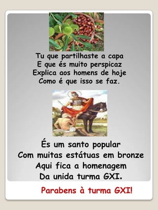 Tu que partilhaste a capa
    E que és muito perspicaz
   Explica aos homens de hoje
     Como é que isso se faz.




     És um santo popular
Com muitas estátuas em bronze
   Aqui fica a homenagem
    Da unida turma GXI.
     Parabens à turma GXI!
 