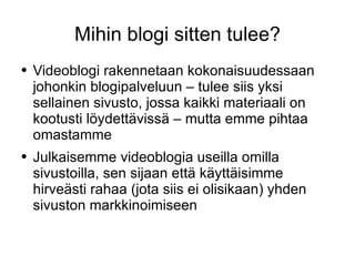 Mihin blogi sitten tulee? Videoblogi rakennetaan kokonaisuudessaan johonkin blogipalveluun – tulee siis yksi sellainen sivusto, jossa kaikki materiaali on kootusti löydettävissä – mutta emme pihtaa omastamme Julkaisemme videoblogia useilla omilla sivustoilla, sen sijaan että käyttäisimme hirveästi rahaa (jota siis ei olisikaan) yhden sivuston markkinoimiseen 