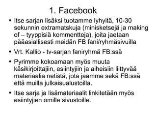 1. Facebook Itse sarjan lisäksi tuotamme lyhyitä, 10-30 sekunnin extramatskuja (minisketsejä ja making of – tyyppisiä kommentteja), joita jaetaan pääasiallisesti meidän FB fani/ryhmäsivuilla Vrt. Kallio - tv-sarjan faniryhmä FB:ssä Pyrimme kokoamaan myös muuta käsikirjoittajiin, esiintyjiin ja aiheisiin liittyvää materiaalia netistä, jota jaamme sekä FB:ssä että muilla julkaisualustoilla. Itse sarja ja lisämateriaalit linkitetään myös esiintyjien omille sivustoille. 