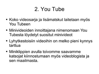 2. You Tube Koko videosarja ja lisämatskut laitetaan myös You Tubeen Minivideoiden innoittajana nimenomaan You Tubesta löydetyt suositut minivideot  Lyhytkestoisiin videoihin on melko pieni kynnys tarttua  Miniklippien avulla toivomme saavamme katsojat kiinnostumaan myös videoblogista ja sen maailmasta. 