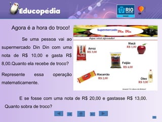 Agora é a hora do troco! Se uma pessoa vai ao supermercado Din Din com uma nota de R$ 10,00 e gasta R$ 8,00.Quanto ela recebe de troco? Represente essa operação matematicamente. E se fosse com uma nota de R$ 20,00 e gastasse R$ 13,00. Quanto sobra de troco? 