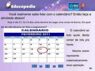 Você realmente sabe lidar com o calendário? Então faça a atividade abaixo! Hoje é dia 17, há 13 dias atrás deveria ter pago uma conta no banco. Em qual dia do mês deveria ser feito o pagamento? O calendário ao lado ajuda. Basta contar de trás pra frente. Mesmo assim represente matematicamente essa operação. 