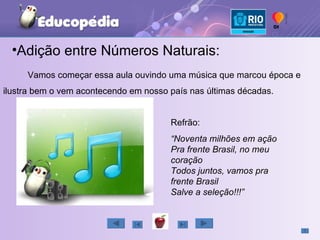 Vamos começar essa aula ouvindo uma música que marcou época e ilustra bem o vem acontecendo em nosso país nas últimas décadas. Refrão: “ Noventa milhões em ação Pra frente Brasil, no meu coração Todos juntos, vamos pra frente Brasil Salve a seleção!!!” Adição entre Números Naturais: 