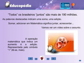 “ Todos” os brasileiros “juntos” são mais de 190 milhões. As palavras destacadas indicam uma soma, uma adição. Somar, adicionar em Matemática significa juntar, acrescentar... A operação matemática que indica um aumento é a adição. Representada pelo símbolo “+” (lê-se, mais). Vamos ver um vídeo sobre o assunto. 