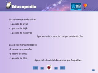 Lista de compras do Mário: - 1 pacote de arroz - 1 pacote de feijão - 1 pacote de macarrão Agora calcule o total da compra que Mário fez. Lista de compras de Raquel: 1 pacote de macarrão 1 pacote de arroz - 1 garrafa de óleo Agora calcule o total da compra que Raquel fez. 