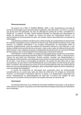 Dimensionamento
De acordo com a RDC nº 50/2002 (BRASIL, 2004, p. 59), recomenda-se uma sala de
serviço de enfermagem para cada trinta leitos hospitalares, devendo existir, no mínimo, um quarto
que possa servir de isolamento. No caso da utilização de quartos de um leito, aconselha-se a
adoção de, no máximo, 25 leitos. Esses módulos atendem ao estipulado por associações de
classe de enfermeiros, em relação ao número de leitos por responsável técnico, e à
economicidade de funcionamento do setor, que implica máximo aproveitamento do pessoal de
enfermagem.
O parâmetro quantitativo de leitos para a determinação da complexidade do atendimento
de unidades hospitalares é pouco utilizado nos dias de hoje. Pela adoção de práticas como a alta
precoce, os cuidados domiciliares e as cirurgias ambulatoriais, as internações estão se
tornando, gradativamente, locais de cuidados de tratamento intensivo e semi-intensivo, o que
obriga a existência de grande estrutura de apoio, mesmo para casos de relativamente poucos
leitos. Existem, hoje, hospitais de grande complexidade de atendimento com menos de 50 leitos
de internação ou com a demanda totalmente voltada para o tratamento intensivo.
Para Kliment e outros (2000), os quartos de internação devem preservar a privacidade,
sendo aconselhada a separação individual.ARDC nº 50/2002 (BRASIL, 2004, p. 58) prescreve o
máximo de seis leitos por enfermaria. Existem estudos, contudo, que desaconselham a
utilização de módulos de três e seis leitos para que se evite a vizinhança de camas dos dois lados
de um leito, o que diminui a privacidade do paciente. Os quartos de dois leitos são os mais
aconselhados, por permitirem maior flexibilidade de uso e privacidade.As enfermarias de quatro
leitos, no entanto, são indicadas para casos em que há necessidade de maior aproveitamento de
área e em que as segregações por patologias, sexo ou faixa etária sejam de menor importância,
como em obstetrícia ou pediatria.
O quarto de isolamento da internação para queimados deve ser dimensionado
considerando-se um quarto para cada dez leitos de enfermaria. Em relação às dimensões
mínimas, na internação é importante observar as áreas e os afastamentos estipulados em
norma, respeitando-se as particularidades de cada tipo. A maioria dos códigos de obra
prescreve um pé-direito mínimo de 2,60m e iluminação natural de um sexto do vão.
Setorização
Os setores básicos de uma unidade de internação englobam duas áreas: a de quartos e
enfermarias e a de apoio. Os quartos e as enfermarias devem separar pacientes por faixa etária,
sexo e patologia.
11
 