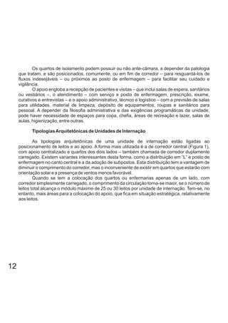Os quartos de isolamento podem possuir ou não ante-câmara, a depender da patologia
que tratam, e são posicionados, comumente, ou em fim de corredor – para resguardá-los de
fluxos indesejáveis – ou próximos ao posto de enfermagem – para facilitar seu cuidado e
vigilância.
O apoio engloba a recepção de pacientes e visitas – que inclui salas de espera, sanitários
ou vestiários –, o atendimento – com serviço e posto de enfermagem, prescrição, exame,
curativos e entrevistas – e o apoio administrativo, técnico e logístico – com a previsão de salas
para utilidades, material de limpeza, depósito de equipamentos, roupas e sanitários para
pessoal. A depender da filosofia administrativa e das exigências programáticas da unidade,
pode haver necessidade de espaços para copa, chefia, áreas de recreação e lazer, salas de
aulas, higienização, entre outras.
TipologiasArquitetônicas de Unidades de Internação
As tipologias arquitetônicas de uma unidade de internação estão ligadas ao
posicionamento de leitos e ao apoio. A forma mais utilizada é a de corredor central (Figura 1),
com apoio centralizado e quartos dos dois lados – também chamada de corredor duplamente
carregado. Existem variantes interessantes desta forma, como a distribuição em “L” e posto de
enfermagem no canto central e a da adoção de subpostos. Esta distribuição tem a vantagem de
diminuir o comprimento do corredor, mas o inconveniente de existir em quartos que estarão com
orientação solar e a presença de ventos menos favorável.
Quando se tem a colocação dos quartos ou enfermarias apenas de um lado, com
corredor simplesmente carregado, o comprimento da circulação torna-se maior, se o número de
leitos total alcança o módulo máximo de 25 ou 30 leitos por unidade de internação. Tem-se, no
entanto, mais áreas para a colocação do apoio, que fica em situação estratégica, relativamente
aos leitos.
12
 