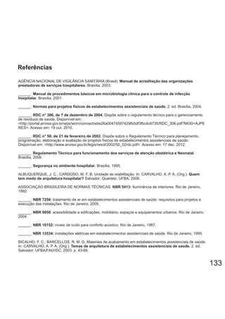 133
AGÊNCIA NACIONAL DE VIGILÂNCIA SANITÁRIA (Brasil). Manual de acreditação das organizações
prestadoras de serviços hospitalares. Brasília, 2003.
______. Manual de procedimentos básicos em microbiologia clínica para o controle de infecção
hospitalar. Brasília, 2001.
______. 2. ed. Brasília, 2004.Normas para projetos físicos de estabelecimentos assistenciais de saúde.
______. Dispõe sobre o regulamento técnico para o gerenciamentoRDC n° 306, de 7 de dezembro de 2004.
de resíduos de saúde Disponível em:.
<http://portal.anvisa.gov.br/wps/wcm/connect/ebe26a00474597429fb5df3fbc4c6735/RDC_306.pdf?MOD=AJPE
RES>. Acesso em: 19 out. 2010.
______. Dispõe sobre o Regulamento Técnico para planejamento,RDC n° 50, de 21 de fevereiro de 2002.
programação, elaboração e avaliação de projetos físicos de estabelecimentos assistenciais de saúde.
Disponível em: <http://www.anvisa.gov.br/legis/resol/2002/50_02rdc.pdf>. Acesso em: 17 dez. 2012.
______. .Regulamento Técnico para funcionamento dos serviços de atenção obstétrica e Neonatal
Brasília, 2008.
______. . Brasília, 1995.Segurança no ambiente hospitalar
ALBUQUERQUE, J. C.; CARDOSO, M. F. B. Unidade de reabilitação. In: CARVALHO, A. P. A. (Org.). Quem
tem medo de arquitetura hospitalar? Salvador: Quarteto; UFBA, 2006.
ASSOCIAÇÃO BRASILEIRA DE NORMAS TÉCNICAS. Iluminância de interiores. Rio de Janeiro,NBR 5413:
1992.
______. tratamento de ar em estabelecimentos assistenciais de saúde: requisitos para projetos eNBR 7256:
execução das instalações. Rio de Janeiro, 2005.
______. : acessibilidade a edificações, mobiliário, espaços e equipamentos urbanos. Rio de Janeiro,NBR 9050
2004.
______. níveis de ruído para conforto acústico. Rio de Janeiro, 1987.NBR 10152:
______. instalações elétricas em estabelecimentos assistenciais de saúde. Rio de Janeiro, 1995.NBR 13534:
BICALHO, F. C.; BARCELLOS, R. M. G. Materiais de acabamento em estabelecimentos assistenciais de saúde.
In: CARVALHO, A. P. A. (Org.). 2. ed.Temas de arquitetura de estabelecimentos assistenciais de saúde.
Salvador: UFBA/FAU/ISC, 2003. p. 43-66.
Referências
 