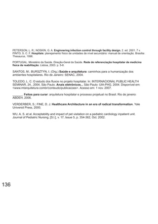 PETERSON, L. R.; NOSKIN, G. A. Enginnering infection control through facility design. 2. ed. 2001. 7 v.
PINTO, S. C. F. : planejamento físico de unidades de nível secundário: manual de orientação. Brasília:Hospitais
Thesaurus, 1996.
PORTUGAL. Ministério da Saúde. Direção-Geral da Saúde. Rede de referenciação hospitalar de medicina
física de reabilitação. Lisboa, 2003. p. 5-8.
SANTOS, M.; BURSZTYN, I. (Org.) : caminhos para a humanização dosSaúde e arquitetura
ambientes hospitalares. Rio de Janeiro: SENAC, 2004.
TOLEDO, L. C. O estudo dos fluxos no projeto hospitalar. In: INTERNACIONAL PUBLIC HEALTH
SEMINAR, 24., 2004, São Paulo. São Paulo: UIA-PHG, 2004. Disponível em:Anais eletrônicos...
<www.mtarquitetura.combr/conteudo/publicacoes>. Acesso em: 1 nov. 2007.
______. : arquitetura hospitalar e processo projetual no Brasil. Rio de janeiro:Feitos para curar
ABDEH, 2006.
VERDERBER, S.; FINE, D. J. .Healthcare Architecture in an era of radical transformation Yale
Universit Press, 2000.
WU, A. S. et al. Acceptability and impact of pet visitation on a pediatric cardiology inpatient unit.
Journal of Pediatric Nursing 17, Issue 5, [S.l.], v. , p. 354-362, Oct. 2002.
136
 