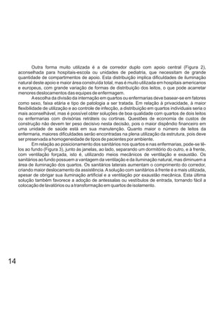 Outra forma muito utilizada é a de corredor duplo com apoio central (Figura 2),
aconselhada para hospitais-escola ou unidades de pediatria, que necessitam de grande
quantidade de compartimentos de apoio. Esta distribuição implica dificuldades de iluminação
natural deste apoio e maior área construída total, mas é muito utilizada em hospitais americanos
e europeus, com grande variação de formas de distribuição dos leitos, o que pode acarretar
menores deslocamentos das equipes de enfermagem.
Aescolha da divisão da internação em quartos ou enfermarias deve basear-se em fatores
como sexo, faixa etária e tipo de patologia a ser tratada. Em relação à privacidade, à maior
flexibilidade de utilização e ao controle de infecção, a distribuição em quartos individuais seria o
mais aconselhável, mas é possível obter soluções de boa qualidade com quartos de dois leitos
ou enfermarias com divisórias retráteis ou cortinas. Questões de economia de custos de
construção não devem ter peso decisivo nesta decisão, pois o maior dispêndio financeiro em
uma unidade de saúde está em sua manutenção. Quanto maior o número de leitos da
enfermaria, maiores dificuldades serão encontradas na plena utilização da estrutura, pois deve
ser preservada a homogeneidade de tipos de pacientes por ambiente.
Em relação ao posicionamento dos sanitários nos quartos e nas enfermarias, pode-se tê-
los ao fundo (Figura 3), junto às janelas, ao lado, separando um dormitório do outro, e à frente,
com ventilação forçada, isto é, utilizando meios mecânicos de ventilação e exaustão. Os
sanitários ao fundo possuem a vantagem da ventilação e da iluminação natural, mas diminuem a
área de iluminação dos quartos. Os sanitários laterais aumentam o comprimento do corredor,
criando maior deslocamento da assistência.Asolução com sanitários à frente é a mais utilizada,
apesar de obrigar sua iluminação artificial e a ventilação por exaustão mecânica. Esta última
solução também favorece a adoção de antessalas ou vestíbulos de entrada, tornando fácil a
colocação de lavatórios ou a transformação em quartos de isolamento.
14
 