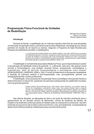 17
Introdução
Na área da Saúde, a reabilitação de um indivíduo significa retorná-lo às suas atividades
normais pela recuperação total ou parcial de suas funções intelectuais, psicológicas e/ou físicas
perdidas em função de um trauma ou doença. Segundo o Programa de Ação Mundial para
Pessoas com Deficiência da ONU, a reabilitação é:
[...] um processo de duração limitada e com objetivo definido, com vista a permitir que uma pessoa
com deficiência alcance o nível físico, mental e/ou social funcional ótimo, proporcionando-lhe assim
os meios de modificar a sua própria vida. Pode compreender medidas com vista a compensar a
perda de uma função ou uma limitação funcional (por exemplo, ajudas técnicas) e outras medidas
para facilitar ajustes ou reajustes sociais (BRASIL, 2006, p. 51).
Areabilitação é normalmente associada à Medicina Física, que é responsável por auxiliar
a recuperação da habilidade motora do paciente, “[...] utilizando, para isso, não apenas meios
clínicos e farmacológicos, mas também recursos físicos, ocupacionais, cinesiológicos e
ergométricos, além de técnicas fonoaudiológicas e psicológicas como terapia”
(ALBUQUERQUE; CARDOSO, 2006, p.166). O intuito do tratamento é não apenas restabelecer
a situação do indivíduo anterior à pré-incapacidade, mas, principalmente, permitir sua
reintegração familiar, social e profissional.
Areabilitação, como processo de recuperação física e psicológica, teve grande impulso e
desenvolvimento no século XX, sobretudo nos períodos subsequentes às catástrofes mundiais,
como as grandes guerras.
A última Grande Guerra Mundial trouxe, entre tantos outros infortúnios, um aumento súbito do
número de incapacitados, acarretando, desse modo, uma grande pressão social e exigindo
recursos que possibilitassem um processo de reabilitação mais eficiente, aplicado com critérios
técnicos, a fim de serem obtidos melhores resultados. Deste fenômeno sociológico consolidou-se
uma especialidade médica, a Medicina de Reabilitação (ALBUQUERQUE; CARDOSO, 2006, p.
129).
Nas últimas décadas, as alterações do ritmo e do modo de vida têm contribuído para o
aparecimento de um elevado número de deficientes, vítimas de acidentes de trânsito, de
trabalho e de acidentes cardiovasculares em idades cada vez mais jovens e produtivas. Isso tem
implicado aos governos não só altos custos econômicos, mas, principalmente, a necessidade de
desenvolver políticas públicas voltadas para essa nova demanda social.
Programação Físico-Funcional de Unidades
de Reabilitação
Manuela Souza Ribeiro
Marcio Luis Borsio
Talissa Patelli dos Reis
 
