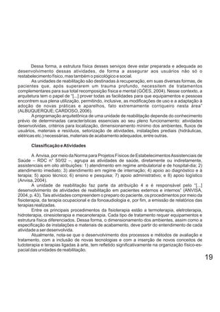 Dessa forma, a estrutura física desses serviços deve estar preparada e adequada ao
desenvolvimento dessas atividades, de forma a assegurar aos usuários não só o
restabelecimento físico, mas também o psicológico e social.
As unidades de reabilitação são destinadas à recuperação, em suas diversas formas, de
pacientes que, após superarem um trauma profundo, necessitem de tratamentos
complementares para sua total recomposição física e mental (GÓES, 2004). Nesse contexto, a
arquitetura tem o papel de “[...] prover todas as facilidades para que equipamentos e pessoas
encontrem sua plena utilização, permitindo, inclusive, as modificações de uso e a adaptação à
adoção de novas práticas e aparelhos, fato extremamente corriqueiro nesta área”
(ALBUQUERQUE; CARDOSO, 2006).
A programação arquitetônica de uma unidade de reabilitação depende do conhecimento
prévio de determinadas características essenciais ao seu pleno funcionamento: atividades
desenvolvidas, critérios para localização, dimensionamento mínimo dos ambientes, fluxos de
usuários, materiais e resíduos, setorização de atividades, instalações prediais (hidráulicas,
elétricas etc.) necessárias, materiais de acabamento adequados, entre outras.
Classificação eAtividades
A Anvisa, por meio da Norma para Projetos Físicos de EstabelecimentosAssistenciais de
Saúde – RDC n° 50/02 –, agrupa as atividades de saúde, diretamente ou indiretamente,
assistenciais em oito atribuições: 1) atendimento em regime ambulatorial e de hospital-dia; 2)
atendimento imediato; 3) atendimento em regime de internação; 4) apoio ao diagnóstico e à
terapia; 5) apoio técnico; 6) ensino e pesquisa; 7) apoio administrativo; e 8) apoio logístico
(Anvisa, 2004).
A unidade de reabilitação faz parte da atribuição 4 e é responsável pelo “[...]
desenvolvimento de atividades de reabilitação em pacientes externos e internos” (ANVISA,
2004, p. 43).Tais atividades compreendem o preparo do paciente, os procedimentos por meio da
fisioterapia, da terapia ocupacional e da fonoaudiologia e, por fim, a emissão de relatórios das
terapias realizadas.
Entre os principais procedimentos da fisioterapia estão a termoterapia, eletroterapia,
hidroterapia, cinesioterapia e mecanoterapia. Cada tipo de tratamento requer equipamentos e
estrutura física diferenciados. Dessa forma, o dimensionamento dos ambientes, assim como a
especificação de instalações e materiais de acabamento, deve partir do entendimento de cada
atividade a ser desenvolvida.
Atualmente, nota-se que o desenvolvimento dos processos e métodos de avaliação e
tratamento, com a inclusão de novas tecnologias e com a inserção de novos conceitos de
ludoterapia e terapias ligadas à arte, tem refletido significativamente na organização físico-es-
pacial das unidades de reabilitação.
19
 