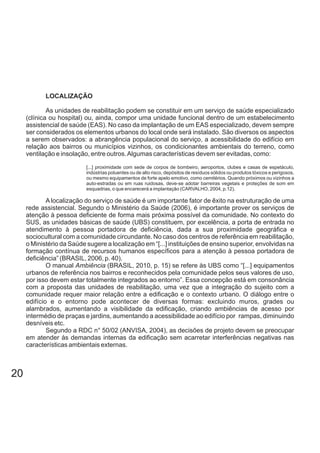 LOCALIZAÇÃO
As unidades de reabilitação podem se constituir em um serviço de saúde especializado
(clínica ou hospital) ou, ainda, compor uma unidade funcional dentro de um estabelecimento
assistencial de saúde (EAS). No caso da implantação de um EAS especializado, devem sempre
ser considerados os elementos urbanos do local onde será instalado. São diversos os aspectos
a serem observados: a abrangência populacional do serviço, a acessibilidade do edifício em
relação aos bairros ou municípios vizinhos, os condicionantes ambientais do terreno, como
ventilação e insolação, entre outros.Algumas características devem ser evitadas, como:
[...] proximidade com sede de corpos de bombeiro, aeroportos, clubes e casas de espetáculo,
indústrias poluentes ou de alto risco, depósitos de resíduos sólidos ou produtos tóxicos e perigosos,
ou mesmo equipamentos de forte apelo emotivo, como cemitérios. Quando próximos ou vizinhos a
auto-estradas ou em ruas ruidosas, deve-se adotar barreiras vegetais e proteções de som em
esquadrias, o que encarecerá a implantação (CARVALHO, 2004, p.12).
A localização do serviço de saúde é um importante fator de êxito na estruturação de uma
rede assistencial. Segundo o Ministério da Saúde (2006), é importante prover os serviços de
atenção à pessoa deficiente de forma mais próxima possível da comunidade. No contexto do
SUS, as unidades básicas de saúde (UBS) constituem, por excelência, a porta de entrada no
atendimento à pessoa portadora de deficiência, dada a sua proximidade geográfica e
sociocultural com a comunidade circundante. No caso dos centros de referência em reabilitação,
o Ministério da Saúde sugere a localização em “[...] instituições de ensino superior, envolvidas na
formação contínua de recursos humanos específicos para a atenção à pessoa portadora de
deficiência” (BRASIL, 2006, p. 40).
O manual (BRASIL, 2010, p. 15) se refere às UBS como “[...] equipamentosAmbiência
urbanos de referência nos bairros e reconhecidos pela comunidade pelos seus valores de uso,
por isso devem estar totalmente integrados ao entorno”. Essa concepção está em consonância
com a proposta das unidades de reabilitação, uma vez que a integração do sujeito com a
comunidade requer maior relação entre a edificação e o contexto urbano. O diálogo entre o
edifício e o entorno pode acontecer de diversas formas: excluindo muros, grades ou
alambrados, aumentando a visibilidade da edificação, criando ambiências de acesso por
intermédio de praças e jardins, aumentando a acessibilidade ao edifício por rampas, diminuindo
desníveis etc.
Segundo a RDC n° 50/02 (ANVISA, 2004), as decisões de projeto devem se preocupar
em atender às demandas internas da edificação sem acarretar interferências negativas nas
características ambientais externas.
20
 
