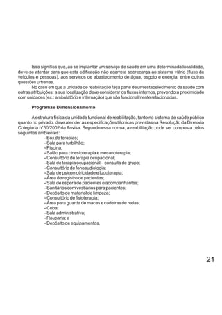 Isso significa que, ao se implantar um serviço de saúde em uma determinada localidade,
deve-se atentar para que esta edificação não acarrete sobrecarga ao sistema viário (fluxo de
veículos e pessoas), aos serviços de abastecimento de água, esgoto e energia, entre outras
questões urbanas.
No caso em que a unidade de reabilitação faça parte de um estabelecimento de saúde com
outras atribuições, a sua localização deve considerar os fluxos internos, prevendo a proximidade
com unidades (ex.: ambulatório e internação) que são funcionalmente relacionadas.
Programa e Dimensionamento
Aestrutura física da unidade funcional de reabilitação, tanto no sistema de saúde público
quanto no privado, deve atender às especificações técnicas previstas na Resolução da Diretoria
Colegiada n°50/2002 da Anvisa. Segundo essa norma, a reabilitação pode ser composta pelos
seguintes ambientes:
- Box de terapias;
- Sala para turbilhão;
- Piscina;
- Salão para cinesioterapia e mecanoterapia;
- Consultório de terapia ocupacional;
- Sala de terapia ocupacional – consulta de grupo;
- Consultório de fonoaudiologia;
- Sala de psicomotricidade e ludoterapia;
- Área de registro de pacientes;
- Sala de espera de pacientes e acompanhantes;
- Sanitários com vestiários para pacientes;
- Depósito de material de limpeza;
- Consultório de fisioterapia;
- Área para guarda de macas e cadeiras de rodas;
- Copa;
- Sala administrativa;
- Rouparia; e
- Depósito de equipamentos.
21
 