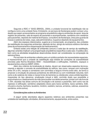 Segundo a RDC n° 50/02 (BRASIL, 2004), a unidade funcional de reabilitação não se
configura como uma unidade física. Entretanto, os serviços de fisioterapia podem compor uma,
desde que sejam acrescentados ao programa arquitetônico alguns ambientes de apoio: área de
registro de pacientes, sala de espera de pacientes e acompanhantes, sanitários com vestiários
para pacientes, depósito de material de limpeza, consultório de fisioterapia, área para guarda de
macas e cadeiras de rodas, copa, sala administrativa, rouparia e depósito de equipamentos.
Além dos espaços relacionados, sugere-se a incorporação, ao programa, das unidades
de reabilitação dos seguintes ambientes: depósito de lixo, abrigo de resíduos sólidos e farmácia
(área de armazenamento e dispensação de medicamentos).
Embora exista uma relação de ambientes comuns a cada tipo de serviço de reabilitação,
algumas variantes implicam uma programação arquitetônica específica a cada caso. O público-alvo,
bem como as atividades terapêuticas desenvolvidas devem ser considerados na composição da
estrutura física.
Por se tratar de ambientes voltados para um público portador de necessidades especiais,
é imprescindível que a unidade de reabilitação seja dotada de condições de acessibilidade
previstas pela Norma Brasileira 9050 – Acessibilidade a edificações, mobiliário, espaços e
equipamentos urbanos (ABNT, 2004).
Além dos critérios de localização já citados, devem ser observados aspectos técnicos,
visando a atender o conceito de acessibilidade do edifício, tais como: rampas com inclinação
entre 5% e 6%; rampas e corredores com corrimãos e largura mínima entre eles, de forma a
propiciar a circulação de pessoas portadoras de deficiência ou com mobilidade reduzida, bem
como a de cadeiras de rodas e macas livres de barreiras ou obstáculos; pisos antiderrapantes;
maçanetas do tipo alavanca; sinalização (visual e tátil); corrimão duplo que possibilite a
empunhadura e o deslizamento da mão para auxiliar nos deslocamentos; portas com vão livre de
1,10m, situadas nas áreas comuns de circulação e de acesso a pacientes, bem como nas de
ingresso à edificação; sanitários adaptados (boxe para bacia sanitária, bacia sanitária, bidê,
chuveiro e ducha, banheira, lavatório, mictório, vestiário, bancos, armários, cabinas, acessórios
sanitários, entre outros).
Considerações sobre osAmbientes
A seguir serão abordados alguns aspectos relativos aos ambientes presentes nas
unidades de reabilitação: atividades, dimensionamento, equipamentos, entre outros.
22
 