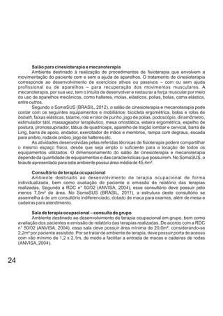 Salão para cinesioterapia e mecanoterapia
Ambiente destinado à realização de procedimentos de fisioterapia que envolvem a
movimentação do paciente com e sem a ajuda de aparelhos. O tratamento de cinesioterapia
corresponde ao desenvolvimento de exercícios ativos ou passivos – com ou sem ajuda
profissional ou de aparelhos – para recuperação dos movimentos musculares. A
mecanoterapia, por sua vez, tem o intuito de desenvolver e restaurar a força muscular por meio
do uso de aparelhos mecânicos, como halteres, molas, elásticos, polias, bolas, cama elástica,
entre outros.
Segundo o SomaSUS (BRASIL, 2012), o salão de cinesioterapia e mecanoterapia pode
contar com os seguintes equipamentos e mobiliários: bicicleta ergométrica, bolas e rolos de
bobath, faixas elásticas, tatame, rolo e rotor de punho, jogo de polias, podoscópio, dinamômetro,
estimulador tátil, massageador terapêutico, mesa ortostática, esteira ergométrica, espelho de
postura, pronossupinador, tábua de quadríceps, aparelho de tração lombar e cervical, barra de
Ling, barra de apoio, andador, exercitador de mãos e membros, rampa com degraus, escada
para ombro, roda de ombro, jogo de halteres etc.
As atividades desenvolvidas pelas referidas técnicas de fisioterapia podem compartilhar
o mesmo espaço físico, desde que seja amplo o suficiente para a locação de todos os
equipamentos utilizados. O dimensionamento do salão de cinesioterapia e mecanoterapia
depende da quantidade de equipamentos e das características que possuírem. No SomaSUS, o
leiaute apresentado para este ambiente possui área média de 45,4m².
Consultório de terapia ocupacional
Ambiente destinado ao desenvolvimento de terapia ocupacional de forma
individualizada, bem como avaliação do paciente e emissão de relatório das terapias
realizadas. Segundo a RDC n° 50/02 (ANVISA, 2004), esse consultório deve possuir pelo
menos 7,5m² de área. No SomaSUS (BRASIL, 2011), a estrutura deste consultório se
assemelha à de um consultório indiferenciado, dotado de maca para exames, além de mesa e
cadeiras para atendimento.
Sala de terapia ocupacional – consulta de grupo
Ambiente destinado ao desenvolvimento de terapia ocupacional em grupo, bem como
avaliação dos pacientes e emissão de relatório das terapias realizadas. De acordo com a RDC
n° 50/02 (ANVISA, 2004), essa sala deve possuir área mínima de 20,0m², considerando-se
2,2m² por paciente assistido. Por se tratar de ambiente de terapia, deve possuir porta de acesso
com vão mínimo de 1,2 x 2,1m, de modo a facilitar a entrada de macas e cadeiras de rodas
(ANVISA, 2004).
24
 