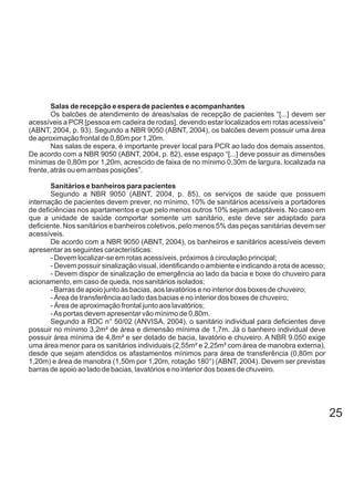 Salas de recepção e espera de pacientes e acompanhantes
Os balcões de atendimento de áreas/salas de recepção de pacientes “[...] devem ser
acessíveis a PCR [pessoa em cadeira de rodas], devendo estar localizados em rotas acessíveis”
(ABNT, 2004, p. 93). Segundo a NBR 9050 (ABNT, 2004), os balcões devem possuir uma área
de aproximação frontal de 0,80m por 1,20m.
Nas salas de espera, é importante prever local para PCR ao lado dos demais assentos.
De acordo com a NBR 9050 (ABNT, 2004, p. 82), esse espaço “[...] deve possuir as dimensões
mínimas de 0,80m por 1,20m, acrescido de faixa de no mínimo 0,30m de largura, localizada na
frente, atrás ou em ambas posições”.
Sanitários e banheiros para pacientes
Segundo a NBR 9050 (ABNT, 2004, p. 85), os serviços de saúde que possuem
internação de pacientes devem prever, no mínimo, 10% de sanitários acessíveis a portadores
de deficiências nos apartamentos e que pelo menos outros 10% sejam adaptáveis. No caso em
que a unidade de saúde comportar somente um sanitário, este deve ser adaptado para
deficiente. Nos sanitários e banheiros coletivos, pelo menos 5% das peças sanitárias devem ser
acessíveis.
De acordo com a NBR 9050 (ABNT, 2004), os banheiros e sanitários acessíveis devem
apresentar as seguintes características:
- Devem localizar-se em rotas acessíveis, próximos à circulação principal;
- Devem possuir sinalização visual, identificando o ambiente e indicando a rota de acesso;
- Devem dispor de sinalização de emergência ao lado da bacia e boxe do chuveiro para
acionamento, em caso de queda, nos sanitários isolados;
- Barras de apoio junto às bacias, aos lavatórios e no interior dos boxes de chuveiro;
- Área de transferência ao lado das bacias e no interior dos boxes de chuveiro;
- Área de aproximação frontal junto aos lavatórios;
-As portas devem apresentar vão mínimo de 0,80m.
Segundo a RDC n° 50/02 (ANVISA, 2004), o sanitário individual para deficientes deve
possuir no mínimo 3,2m² de área e dimensão mínima de 1,7m. Já o banheiro individual deve
possuir área mínima de 4,8m² e ser dotado de bacia, lavatório e chuveiro. A NBR 9.050 exige
uma área menor para os sanitários individuais (2,55m² e 2,25m² com área de manobra externa),
desde que sejam atendidos os afastamentos mínimos para área de transferência (0,80m por
1,20m) e área de manobra (1,50m por 1,20m, rotação 180°) (ABNT, 2004). Devem ser previstas
barras de apoio ao lado de bacias, lavatórios e no interior dos boxes de chuveiro.
25
 