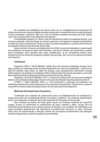 As unidades de reabilitação que fazem parte de um estabelecimento assistencial de
saúde composto por outras atividades assistenciais podem compartilhar áreas de administração
e apoio (recepção, sanitários, DML etc.) com as demais unidades funcionais do EAS. Nesse
caso, o fluxo de pacientes é semelhante ao da Figura 5.
A reabilitação (terapia) é o último nível de atendimento dentro do estabelecimento, uma
vez que o paciente, antes de chegar ao serviço, passa por uma etapa de avaliação e diagnóstico
ou até mesmo de procedimento cirúrgico.Após o processo terapêutico, o paciente deve retornar
à avaliação médica para finalmente receber alta.
Após conhecer o fluxo de atividades dentro do EAS, é possível estabelecer a setorização
dos ambientes. As áreas de apoio administrativo, cujo fluxo é restrito aos funcionários, podem
estar localizadas mais distantes das áreas assistenciais. Já os consultórios devem estar
situados próximos à área de recepção e registro de pacientes, bem como dos setores de terapia
(ver Figura 6).
Instalações
Segundo a RDC n° 50/02 (BRASIL, 2004), deve ser prevista a instalação de água fria e
água quente nos ambientes onde acontece tratamento por meio da hidroterapia – piscina e na
sala de turbilhão. Além disso, as salas de terapias cujos equipamentos demandem energia
elétrica devem ser dotadas de instalação elétrica diferenciada. Nos boxes de terapia, a previsão
das instalações elétricas depende do tipo de equipamento a ser utilizado.
Segundo o SomaSUS (BRASIL, 2011), na sala de turbilhão deve ser prevista instalação
elétrica com proteção de descarga classe I e com grau de proteção da parte aplicada do tipo B.
A RDC n° 50/02 (ANVISA, 2004, p. 115) recomenda a utilização de lavatórios nos
ambientes assistenciais onde haja exame e/ou tratamento de pacientes. Dessa forma, todos os
consultórios, boxes e salas de terapia devem ser providos de ponto de água fria.
Materiais deAcabamento e Esquadrias
A definição dos materiais de acabamento para um estabelecimento de assistência à
saúde deve levar em consideração fatores funcionais e estéticos. Os materiais especificados
devem ser resistentes a impactos, além de propiciarem fácil limpeza e manutenção.
Nas unidades de saúde, de modo geral, devem ser evitados materiais de superfície
rugosa, porosa ou texturizada no acabamento de pisos, paredes e tetos, exceto para os
ambientes administrativos ou em áreas externas. Entretanto, nas unidades de reabilitação, que
cujas atividades assistenciais não demandem procedimentos invasivos, ou seja, envolvam
baixo risco de contaminação e infecção, devem ser priorizados revestimentos que ofereçam
conforto e segurança no que diz respeito à acessibilidade.
29
 