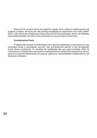 Dessa forma, os pisos devem ter superfície regular, firme, estável e antiderrapante sob
qualquer condição, de forma que não provoque trepidação em dispositivos com rodas (ABNT,
2004, p.39). Nas áreas voltadas para tratamento por meio da hidroterapia, devem ser adotados
pisos antiderrapantes, de modo a evitar acidentes com os pacientes e funcionários.
Considerações Finais
O objetivo das terapias de reabilitação não é apenas restabelecer os pacientes de suas
condições físicas e psicológicas normais, mas principalmente permitir a sua reintegração
social. Nessa perspectiva, as unidades de reabilitação têm seu papel ampliado. Além de
comportarem a infraestrutura necessária à realização dos procedimentos terapêuticos, devem
garantir ao paciente identificação com espaço, segurança, acessibilidade e independência nas
atividades realizadas.
30
 