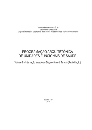 MINISTÉRIO DA SAÚDE
Secretaria-Executiva
Departamento de Economia da Saúde, Investimentos e Desenvolvimento
Brasília – DF
2013
PROGRAMAÇÃO ARQUITETÔNICA
DE UNIDADES FUNCIONAIS DE SAÚDE
Volume 2 – Internação e Apoio ao Diagnóstico e à Terapia (Reabilitação)
 