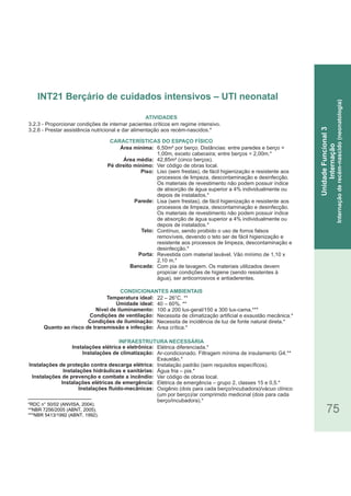 75
*RDC n° 50/02 (ANVISA, 2004).
**NBR 7256/2005 (ABNT, 2005).
***NBR 5413/1992 (ABNT, 1992).
3.2.3 - Proporcionar condições de internar pacientes críticos em regime intensivo.
3.2.6 - Prestar assistência nutricional e dar alimentação aos recém-nascidos.*
Área mínima:
Área média:
Pé direito mínimo:
Piso:
Parede:
Teto:
Porta:
Bancada:
Temperatura ideal:
Umidade ideal:
Nível de iluminamento:
Condições de ventilação:
Condições de iluminação:
Quanto ao risco de transmissão e infecção:
Instalações elétrica e eletrônica:
Instalações de climatização:
Instalações de proteção contra descarga elétrica:
Instalações hidráulicas e sanitárias:
Instalações de prevenção e combate a incêndio:
Instalações elétricas de emergência:
Instalações fluido-mecânicas:
CARACTERÍSTICAS DO ESPAÇO FÍSICO
6,50m² por berço. Distâncias: entre paredes e berço =
1,00m, exceto cabeceira; entre berços = 2,00m.*
42,85m² (cinco berços).
Ver código de obras local.
Liso (sem frestas), de fácil higienização e resistente aos
processos de limpeza, descontaminação e desinfecção.
Os materiais de revestimento não podem possuir índice
de absorção de água superior a 4% individualmente ou
depois de instalados.*
Lisa (sem frestas), de fácil higienização e resistente aos
processos de limpeza, descontaminação e desinfecção.
Os materiais de revestimento não podem possuir índice
de absorção de água superior a 4% individualmente ou
depois de instalados.*
Contínuo, sendo proibido o uso de forros falsos
removíveis, devendo o teto ser de fácil higienização e
resistente aos processos de limpeza, descontaminação e
desinfecção.*
Revestida com material lavável. Vão mínimo de 1,10 x
2,10 m.*
Com pia de lavagem. Os materiais utilizados devem
propiciar condições de higiene (sendo resistentes à
água), ser anticorrosivos e antiaderentes.
22 – 26°C. **
40 – 60%. **
100 a 200 lux-geral/150 a 300 lux-cama.***
Necessita de climatização artificial e exaustão mecânica.*
Necessita de incidência de luz de fonte natural direta.*
Área crítica.*
Elétrica diferenciada.*
Ar-condicionado. Filtragem mínima de insulamento G4.**
Exaustão.*
Instalação padrão (sem requisitos específicos).
Água fria – pia.*
Ver código de obras local.
Elétrica de emergência – grupo 2, classes 15 e 0,5.*
Oxigênio (dois para cada berço/incubadora)/vácuo clínico
(um por berço)/ar comprimido medicinal (dois para cada
berço/incubadora).*
ATIVIDADES
CONDICIONANTES AMBIENTAIS
INFRAESTRUTURA NECESSÁRIA
INT21 Berçário de cuidados intensivos – UTI neonatal
UnidadeFuncional3
Internação
Internaçãoderecém-nascido(neonatologia)
 