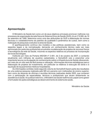 7
O Ministério da Saúde tem como um de seus objetivos principais promover melhoras nos
processos de organização da rede física do Sistema Único de Saúde (SUS).ALei nº 8.080, de 19
de setembro de 1990, determina como uma das atribuições do SUS a elaboração de normas
técnicas e o estabelecimento de padrões de qualidade e parâmetros de custos, bem como a
realização de pesquisas e estudos na área da Saúde.
O aperfeiçoamento contínuo dos modelos e das políticas assistenciais, bem como os
aspectos legais e da normatização, demanda um conhecimento técnico cada vez mais
aprimorado por parte dos profissionais envolvidos na elaboração de projetos de recursos físicos
e tecnológicos da rede da Saúde, incluindo os aspectos relativos ao processo de incorporação
de novas tecnologias.
Instituído por meio da Portaria MS/GM nº 2.481, de 2 de outubro de 2007, e contando
atualmente com milhares de usuários cadastrados, o SomaSUS veio a preencher uma
importante lacuna na divulgação do conhecimento sobre a infraestrutura da Saúde oferecendo,
por meio de um sítio de fácil acesso e utilização, informações técnicas estratégicas para aweb
elaboração de projetos de investimento, em particular os relativos à execução de obras e à
aquisição de equipamentos médicos-hospitalares.
As informações contidas neste segundo volume do SomaSUS fazem parte dos resultados
de uma extensa pesquisa realizada pelo MS em parceria com instituições de ensino superior,
bem como de dezenas de oficinas e reuniões técnicas realizadas desde 2005, que contaram
com a participação de especialistas, técnicos e profissionais que atuam diretamente na
assistência à saúde.Ao publicar este livro, o Ministério da Saúde reafirma seu papel como gestor
e formulador de ações estratégicas ao desenvolvimento do sistema de saúde.
Ministério da Saúde
Apresentação
 