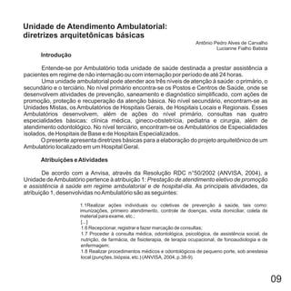 09
Introdução
Atribuições eAtividades
Entende-se por Ambulatório toda unidade de saúde destinada a prestar assistência a
pacientes em regime de não internação ou com internação por período de até 24 horas.
Uma unidade ambulatorial pode atender aos três níveis de atenção à saúde: o primário, o
secundário e o terciário. No nível primário encontra-se os Postos e Centros de Saúde, onde se
desenvolvem atividades de prevenção, saneamento e diagnóstico simplificado, com ações de
promoção, proteção e recuperação da atenção básica. No nível secundário, encontram-se as
Unidades Mistas, os Ambulatórios de Hospitais Gerais, de Hospitais Locais e Regionais. Esses
Ambulatórios desenvolvem, além de ações do nível primário, consultas nas quatro
especialidades básicas: clínica médica, gineco-obstetrícia, pediatria e cirurgia, além de
atendimento odontológico. No nível terciário, encontram-se os Ambulatórios de Especialidades
isolados, de Hospitais de Base e de Hospitais Especializados.
O presente apresenta diretrizes básicas para a elaboração do projeto arquitetônico de um
Ambulatório localizado em um Hospital Geral.
De acordo com a Anvisa, através da Resolução RDC n°50/2002 (ANVISA, 2004), a
Unidade deAmbulatório pertence à atribuição 1:
. As principais atividades, da
atribuição 1, desenvolvidas noAmbulatório são as seguintes:
Prestação de atendimento eletivo de promoção
e assistência à saúde em regime ambulatorial e de hospital-dia
1.1Realizar ações individuais ou coletivas de prevenção à saúde, tais como:
imunizações, primeiro atendimento, controle de doenças, visita domiciliar, coleta de
material para exame, etc.;
[...]
1.6 Recepcionar, registrar e fazer marcação de consultas;
1.7 Proceder à consulta médica, odontológica, psicológica, de assistência social, de
nutrição, de farmácia, de fisioterapia, de terapia ocupacional, de fonoaudiologia e de
enfermagem;
1.8 Realizar procedimentos médicos e odontológicos de pequeno porte, sob anestesia
local (punções, biópsia, etc.) (ANVISA, 2004, p.38-9).
Unidade de Atendimento Ambulatorial:
diretrizes arquitetônicas básicas
Antônio Pedro Alves de Carvalho
Lucianne Fialho Batista
 
