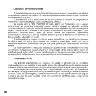 10
Localização e Dimensionamento
Zoneamento/Fluxos
O Ambulatório pertencente a um Hospital deve possuir acesso independente e exclusivo
para pacientes externos, de modo a não permitir que estes usuários tenham acesso às demais
dependências do Hospital.
É aconselhável que o Ambulatório se localize próximo à Unidade de Diagnóstico e
Tratamento, setor muito utilizado pelos pacientes ambulatoriais.
De acordo com a RDC n°50/2002 (BRASIL, 2004), um Ambulatório deve possuir,
minimamente, os seguintes ambientes: espera, registro, preparo de paciente, serviços,
curativos, reidratação, inalação, aplicação de medicamentos, utilidades, depósito de material de
limpeza, sanitários para pacientes e para público e consultórios, inclusive odontológico. Se o
Ambulatório funcionar como Centro de Saúde, devem ser acrescidos: atendimento
individualizado, imunização, sala de relatório, salas de guarda e distribuição de alimentos e
demonstração e educação em saúde.
OAmbulatório deve possuir, no mínimo, quatro consultórios, com atendimento nas áreas
de: clínica médico-cirúrgica, gineco-obstetrícia, pediatria e odontologia, sendo que quando
existir consultórios nas áreas de proctologia, urologia e ginecologia, devem possuir sanitários
anexos.
De acordo com Pinto (1996), para se calcular a quantidade de consultórios necessária a
uma Unidade Ambulatorial é preciso levar em consideração vários fatores, como: turnos de
trabalho (manhã, tarde, noite), horas de trabalho por turno, duração da consulta, habitantes que
serão atendidos, habitantes-alvo para cada especialidade e dias úteis por ano.
Nos projetos arquitetônicos de unidades de saúde, o agrupamento de atividades
relacionadas deve ser buscado a todo custo, pois a não observância deste aspecto poderá
ocasionar sérios problemas de funcionamento e o aumento permanente de custos de operação.
Nos exemplos de plantas arquitetônicas dosAmbulatórios, das figuras 1 e 2, observa-se,
em destaque, os agrupamentos dos serviços de enfermagem (dispensação de medicamentos,
curativos, posto de enfermagem); a área dos consultórios; a área administrativa e de arquivo
médico; e as áreas de apoio logístico - onde se encontram os sanitários, copa, e depósito de
material de limpeza.
 