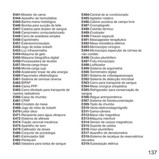 E441-
E444
E445
E446
E447
E448
E449
E450
E451
E452
E453
E454
E455
E456-
E457
E458
E459
E460
E461
E462
E464
E465
E466
E467
E468
E469
E470
E471
E472
E474
E475
E478
E480
E481
E482
E483
Moedor de carne
-Aparelho de hemodiálise
-Banho-maria histológico
-Bomba para sucção de leite
-Cadeira para doador de sangue
-Campímetro computadorizado
-Carro de anestesia simples
-Espirômetro
-Estereomicroscópio
-Jogo de bolas
-Luz infravermelha
-Máquina de gelo
-Máquina fotográfica digital
Processadora de tecidos
-Monta-carga limpo
-Monta-carga sujo
-Acelerador linear de alta energia
-Paquímetro oftalmológico
-Sistema de osmose reversa
-BIPAP
-Cama PPP
-Carro blindado para transporte de
rejeitos radioativos
-Caixa de chumbo
-CPAP
-Criostato de mesa
-Jogo de rolos de
-Leitor ótico
-Recipiente para água ultrapura
-Sistema de aférese
-Tração cervical mecânica
-Aparelho de som
-Calibrador de doses
-Conjunto de proctologia
-Estimulador tátil
-Pentacam
-Seladora para bolsa de sangue
bobath
bobath
E484-
E485
E486
E487
E488
E489
E490
E491
E492
E493
E494
E496
E497
E498
E499
E500
E501
E502
E503
E504
E505
E506
E507
E509
E510
E511
E512-
E513-
E514
E515
E516
E517
E518-
E519-
Central de ar condicionado
-Agitador rotativo
-Cabine acústica de campo livre
-Cromatógrafo
-Colchão térmico
-
- especial
-Massageador terapêutico
-Mesa ortostática elétrica
-Microscópio cirúrgico
-Microscópio especular de córnea de
não contato
-Óculos plumbífero
-Foto-microscópio
-Liofilizador
-Sistema de ergometria
-Termômetro digital
-Sistema de vídeolaparoscopia
-Sistema de detecção microbial
-Carro para transporte de sangue
-Mesa cirúrgica ortopédica
-Refrigerador para conservação de
sangue
-Régua antropométrica
-Sistema de fotodocumentação
-Tijolo de chumbo
-Vecto-eletronistagmógrafo
-Gama-câmara
Maca não magnética
Máquina
-Sensor de corpos magnéticos
-Suporte de cestos
-Visor plumbífero
-Aparelho de densitometria
Sistema de recalque de reservatórios
elevados
Subestação elétrica
Ecodopler
Freezer
interlock
137
 