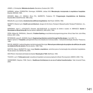 141
JONES, J. Christopher. . Barcelona: Gustavo Gili, 1978.Métodos de diseño
KARMAN, Jarbas; FIORENTINI, Domingos; KARMAN, Jarbas N.M. .
Brasília: MS/SAS, 1995.
KRÜGER, Mário J.T.; WEIDLE, Érico P.S.; BARRETO, Frederico F.P. .
Brasília:MEC/CEDATE/UnB, 1986. 225p.
MIQUELIN, Lauro Carlos. . São Paulo: CEDAS, 1992.
NESMITH, Eleanor Lynn. : . Rockport, Massachusetts: Rockport Publishers , Inc.,
1995.
NORONHA, José C.; LEVCOVITZ, Eduardo. AIS-SUDS-SUS: os caminhos do direito à saúde. In: ABRASCO.
, Rio de Janeiro:ABRASCO, IMS-UERJ, 1994.
PEÑA, William M.; PARSHALL, StevenA.. : an architectural programming primer. 4th ed. New York: John Wiley
& Sons, 2001. 224p.
PETERSON, Lance R.; NOSKIN, GaryA. 2. ed. 2001. 7v.
PINTO, Sylvia C.F. : planejamento físico de unidades de nível secundário – manual de orientação. Brasília: Thesaurus,
1996.
RIO DE JANEIRO. Instituto Brasileiro deAdministração Municipal.
Rio de Janeiro, 1996. 120p.
SANTOS, Mauro; BURSZTYN, Ivani. (orgs) : caminhos para a humanização dos ambientes hospitalares.
Rio de Janeiro: Ed. SENAC Rio, 2004.
SÃO PAULO. Secretaria de Estado de Saúde. SãoPaulo, 1994.
TOLEDO, Luiz C. : arquitetura hospitalar e processo projetual no Brasil. Rio de janeiro:ABDEH, 2006. 119p.
VERDERBER, Stephen; FINE, David J. . Yale Universit Press,
2000.
Manutenção incorporada à arquitetura hospitalar
Programação Arquitetônica de Biotérios
Anatomia dos edifícios hospitalares
Health care architecture
Saúde e
Sociedade no Brasil-Anos 80
Problem Seeking
Enginnering infection control through facility design.
Hospitais
Manual para elaboração de projetos de edifícios de saúde
na cidade do Rio de Janeiro.
Saúde e arquitetura
Resolução-nº 625.
Feitos para curar
Healthcare Architecture in an era of radical transformation
designs for the future
 