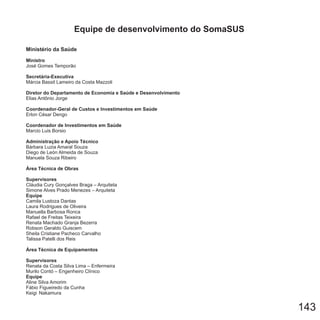 143
Ministério da Saúde
Ministro
Secretária-Executiva
Diretor do Departamento de Economia e Saúde e Desenvolvimento
Coordenador-Geral de Custos e Investimentos em Saúde
Coordenador de Investimentos em Saúde
Administração e Apoio Técnico
Área Técnica de Obras
Supervisores
Equipe
Área Técnica de Equipamentos
Supervisores
Equipe
José Gomes Temporão
Márcia Bassit Lameiro da Costa Mazzoli
Elias Antônio Jorge
Erlon César Dengo
Marcio Luis Borsio
Bárbara Luzia Amaral Souza
Diego de León Almeida de Souza
Manuela Souza Ribeiro
Cláudia Cury Gonçalves Braga – Arquiteta
Simone Alves Prado Menezes – Arquiteta
Camila Lustoza Dantas
Laura Rodrigues de Oliveira
Manuella Barbosa Ronca
Rafael de Freitas Teixeira
Renata Machado Granja Bezerra
Robson Geraldo Guiscem
Sheila Cristiane Pacheco Carvalho
Talissa Patelli dos Reis
Renata da Costa Silva Lima – Enfermeira
Murilo Contó – Engenheiro Clínico
Aline Silva Amorim
Fábio Figueiredo da Cunha
Keigi Nakamura
Equipe de desenvolvimento do SomaSUS
 
