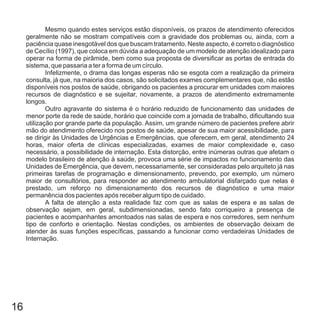 16
Mesmo quando estes serviços estão disponíveis, os prazos de atendimento oferecidos
geralmente não se mostram compatíveis com a gravidade dos problemas ou, ainda, com a
paciência quase inesgotável dos que buscam tratamento. Neste aspecto, é correto o diagnóstico
de Cecílio (1997), que coloca em dúvida a adequação de um modelo de atenção idealizado para
operar na forma de pirâmide, bem como sua proposta de diversificar as portas de entrada do
sistema, que passaria a ter a forma de um círculo.
Infelizmente, o drama das longas esperas não se esgota com a realização da primeira
consulta, já que, na maioria dos casos, são solicitados exames complementares que, não estão
disponíveis nos postos de saúde, obrigando os pacientes a procurar em unidades com maiores
recursos de diagnóstico e se sujeitar, novamente, a prazos de atendimento extremamente
longos.
Outro agravante do sistema é o horário reduzido de funcionamento das unidades de
menor porte da rede de saúde, horário que coincide com a jornada de trabalho, dificultando sua
utilização por grande parte da população. Assim, um grande número de pacientes prefere abrir
mão do atendimento oferecido nos postos de saúde, apesar de sua maior acessibilidade, para
se dirigir às Unidades de Urgências e Emergências, que oferecem, em geral, atendimento 24
horas, maior oferta de clínicas especializadas, exames de maior complexidade e, caso
necessário, a possibilidade de internação. Esta distorção, entre inúmeras outras que afetam o
modelo brasileiro de atenção à saúde, provoca uma série de impactos no funcionamento das
Unidades de Emergência, que devem, necessariamente, ser consideradas pelo arquiteto já nas
primeiras tarefas de programação e dimensionamento, prevendo, por exemplo, um número
maior de consultórios, para responder ao atendimento ambulatorial disfarçado que nelas é
prestado, um reforço no dimensionamento dos recursos de diagnóstico e uma maior
permanência dos pacientes após receber algum tipo de cuidado.
A falta de atenção a esta realidade faz com que as salas de espera e as salas de
observação sejam, em geral, subdimensionadas, sendo fato corriqueiro a presença de
pacientes e acompanhantes amontoados nas salas de espera e nos corredores, sem nenhum
tipo de conforto e orientação. Nestas condições, os ambientes de observação deixam de
atender às suas funções específicas, passando a funcionar como verdadeiras Unidades de
Internação.
 