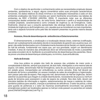 18
Com o objetivo de aprofundar o conhecimento sobre as necessidades projetuais desses
ambientes, apresenta-se, a seguir, alguns comentários sobre suas principais características
funcionais. Os dados relativos às áreas mínimas e as instalações necessárias a cada um dos
ambientes analisados não foram incluídos por serem facilmente encontrados nas tabelas de
ambientes da RDC n°50/2002 (ANVISA, 2004). É importante notar que as diferentes
composições destes ambientes irão, de certa forma, determinar o perfil e a resolutividade da
unidade projetada, caracterizando-a como Unidade de Urgência ou de Emergência. Cabe,
finalmente, observar que o conjunto apresentado não abrange todos os ambientes de uma
Unidade de Urgência ou de Emergência e, sim, aqueles que se consideram os mais importantes,
tanto sob o aspecto funcional como pelo fato de estarem presentes na grande maioria dessas
unidades.
O dimensionamento, a sinalização e a localização dessas áreas, externas à edificação,
devem ser cuidadosamente estudados devido à necessidade de garantir aos usuários (que, em
geral, não estão familiarizados com o EstabelecimentoAssistencial de Saúde) um rápido acesso
ao de entrada, fundamental nos casos que, por sua gravidade, exijam um atendimento
imediato. A área de manobra das ambulâncias deve ser dimensionada de modo a possibilitar
que estas encostem de ré, facilitando os procedimentos de desembarque dos pacientes. Deve-
se prever uma área de desembarque coberta para, no mínimo, duas ambulâncias.
Uma boa prática no projeto dos de acessos das unidades de maior porte e
complexidade é dotá-las, sempre que possível, de dois , interligados a uma mesma sala de
espera. Um deles, denominado de Emergência, seria de uso exclusivo para os pacientes
em estado grave, transportados por ambulâncias ou outros veículos. Este deverá ser
localizado de forma a possibilitar um acesso imediato às salas de emergência e higienização,
sem passar pela sala de espera. Pelo segundo , denominado de de Urgências, devem
adentrar os pacientes que chegam à unidade deambulando, necessitando de pouca ou nenhum
ajuda de terceiros para acessarem à sala de espera da unidade. Nos dois , devem ser
previstos balcões de informação e registro, estacionamentos de macas e cadeiras de rodas,
sanitários públicos para adultos, crianças e portadores de deficiência. O setor de polícia, a área
para guarda de pertences e o setor de imprensa (eventualmente encontrado nas grandes
emergências) podem ser localizados apenas no por onde passam os pacientes em estado
grave ( de Emergências) (ver Fig.1).
Acessos, Área de desembarque de ambulâncias e Estacionamentos
de Entrada
hall
halls
halls
Hall
hall
hall Hall
halls
hall
Hall
Halls
 
