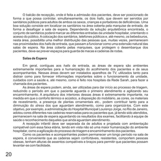 20
O balcão de recepção, onde é feita a admissão dos pacientes, deve ser posicionado de
forma a que possa controlar, simultaneamente, os dois , que devem ser servidos por
sanitários públicos para adultos de ambos os sexos, crianças e portadores de deficiências. Uma
boa solução consiste em localizar os sanitários na área coberta pela marquise de entrada, de
forma a desafogar a sala de espera. Dependendo da solução arquitetônica encontrada, o
conjunto de sanitários poderá marcar as diferentes entradas da unidade hospitalar, orientando o
acesso do público.Acolocação dos sanitários, telefones públicos e, até mesmo, os bebedouros,
nesta área, possibilita uma melhor distribuição das pessoas que, muitas vezes, permanecem
nas proximidades dos de entrada, que passam a funcionar como uma extensão natural das
salas de espera. Na área coberta pelas marquises, que protegem o desembarque dos
pacientes, deve-se prever espaços para guarda de macas e cadeiras de rodas.
Em geral, contíguas aos de entrada, as áreas de espera são ambientes
extremamente importantes para a humanização do acolhimento dos pacientes e de seus
acompanhantes. Nessas áreas devem ser instalados aparelhos de TV, utilizados tanto para
distrair como para fornecer informações importantes sobre o funcionamento da unidade,
cuidados com a saúde e, até mesmo, como é feito nos hospitais da Rede Sarah, para fazer a
chamada dos pacientes.
As áreas de espera podem, ainda, ser utilizadas para dar início ao processo de triagem,
reduzindo o período em que o paciente aguarda o primeiro atendimento e agilizando seu
encaminhamento. A arquitetura dos interiores dessas áreas é extremamente importante, na
medida em que o conforto térmico e acústico, a disposição do mobiliário, as cores, os materiais
de revestimento, a presença de plantas ornamentais etc., podem contribuir tanto para a
diminuição do dos que aguardam atendimento, como para organizá-los. Com este
objetivo, por exemplo, a administração do Hospital Municipal Lourenço Jorge, no Rio de Janeiro,
adotou cores diferentes nas cadeiras reservadas para os pacientes que, já tendo sido atendidos,
permanecem na sala de espera aguardando os resultados dos exames, facilitando à equipe de
saúde o reconhecimento daqueles que ainda aguardam atendimento.
A recepção infantil deve ser separada da de adultos e projetada com ambientação
compatível com essa faixa etária, tendo em vista não só uma maior humanização do ambiente
hospitalar, como a agilização do processo de triagem e encaminhamento dos pacientes.
Como os pacientes e acompanhantes podem permanecer um longo período na sala de
espera, é conveniente que as cadeiras sejam confortáveis, resistentes, comportem pessoas
obesas, tenham alturas de assentos compatíveis e braços para permitir que pacientes possam
levantar-se com facilidade.
halls
halls
halls
stress
Salas de Espera
 